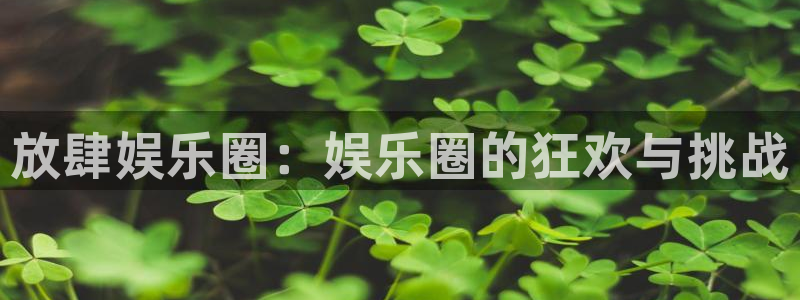 壹号电子娱乐app：放肆娱乐圈：娱乐圈的狂欢与挑战
